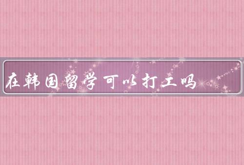 在韩国留学可以打工吗，类型、时间、收入