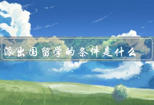 国家公派出国留学的条件是什么（学业成绩、品德表现、语言能力）