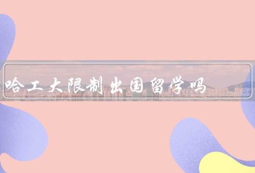 哈工大限制出国留学吗，哈工大政策、原因、影响