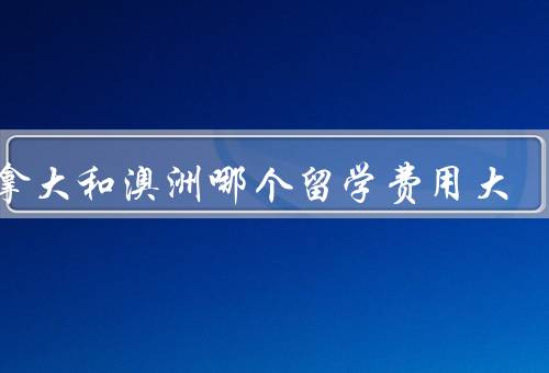 加拿大和澳洲哪个留学费用大，学费／生活费／奖学金