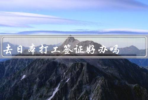 去日本打工签证好办吗，签证类型多样／政策放宽／申请流程简化