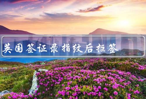 英国签证录指纹后拒签（录指纹的意义／拒签原因分析）