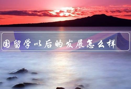 出国留学以后的发展怎么样（学术成长、职业发展、人生体验）
