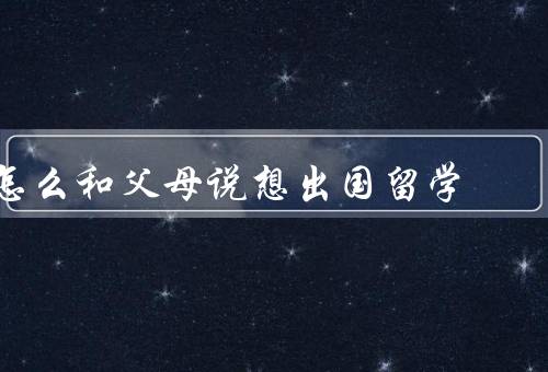 怎么和父母说想出国留学（理解父母的顾虑／充分准备／坦诚沟通）