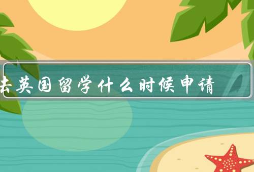 去英国留学什么时候申请（申请时间、学业准备、个人情况）