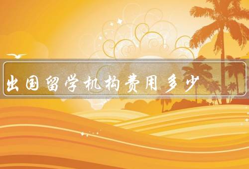 出国留学机构费用多少，构成、差异、如何选择