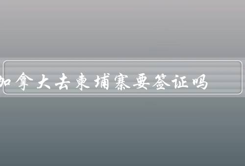 加拿大去柬埔寨要签证吗，加拿大公民前往柬埔寨的签证政策
