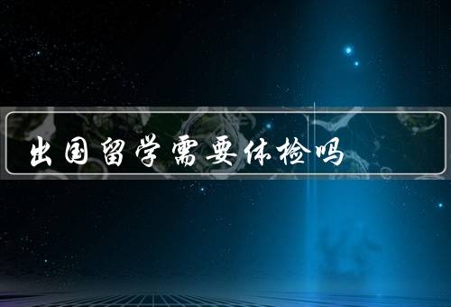 出国留学需要体检吗（必要性／内容／时间和地点）