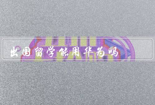 出国留学能用华为吗，留学前的准备、学习和交流工具、安全和便捷