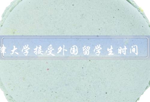天津大学接受外国留学生时间（外国留学生招生政策）