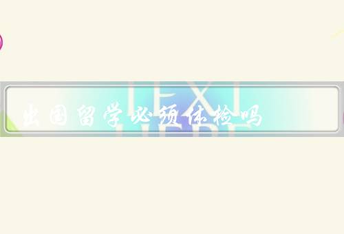 出国留学必须体检吗（确保身体健康、避免传染疾病传播）