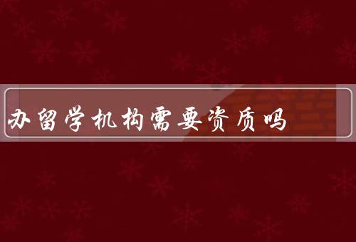 办留学机构需要资质吗（要求、意义、学生意义）