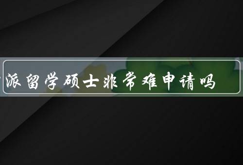 公派留学硕士非常难申请吗（申请条件严格、竞争激烈）