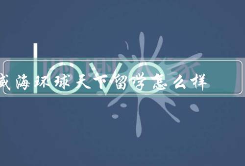 威海环球天下留学怎么样，专业的团队、全面的服务、良好的口碑