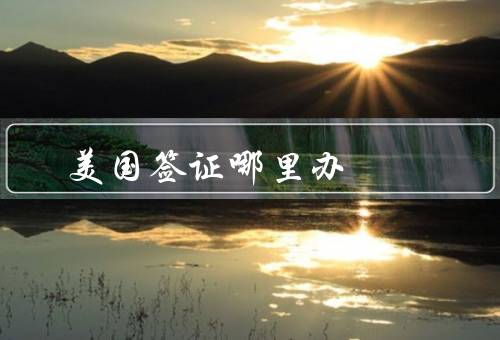 美国签证哪里办，大使馆或领事馆／签证服务中心／在线申请
