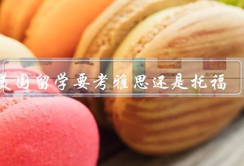 去美国留学要考雅思还是托福，考试内容／难度／时间