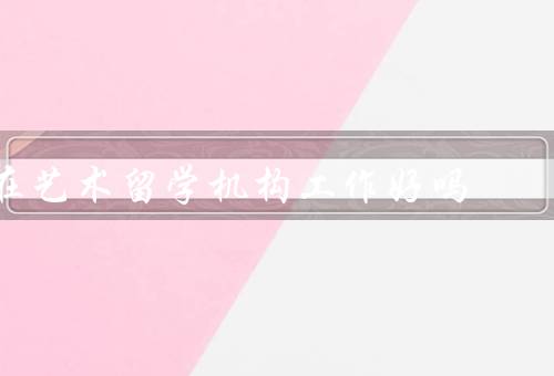 在艺术留学机构工作好吗（工作内容丰富多样、与学生共同成长）