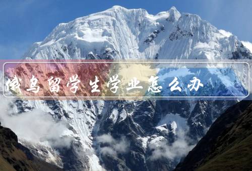 俄乌战争留学生学业怎么办，留学生安全问题／学习计划调整