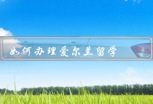 如何办理爱尔兰留学，材料准备、申请流程、签证办理