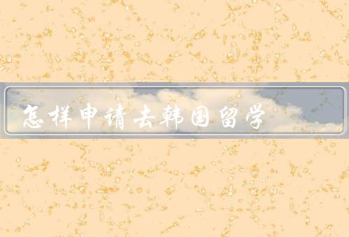 怎样申请去韩国留学，选择合适的学校和专业、准备申请材料