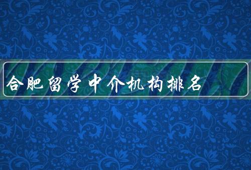 合肥留学中介机构排名（排名、服务内容、选择的注意事项）