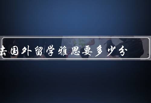 去国外留学雅思要多少分，不同国家及学校的要求／专业要求