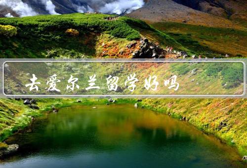 去爱尔兰留学好吗，学术环境／文化体验／就业前景