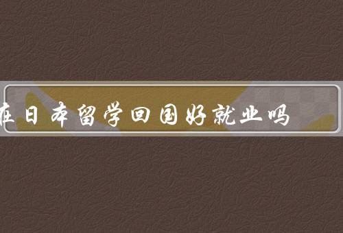 在日本留学回国好就业吗（留学经历增加竞争力、跨文化交流能力提升）