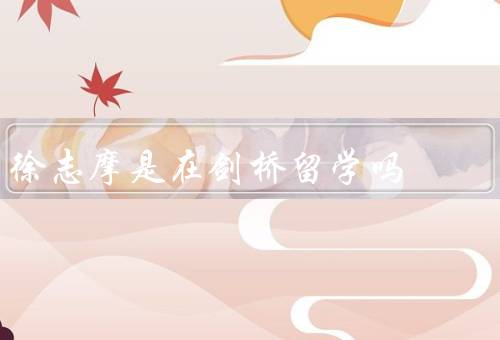 徐志摩是在剑桥留学吗（留学经历、关于在剑桥留学争议、学术影响）