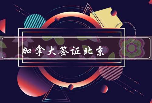 加拿大签证中心北京，办理流程、服务提供、注意事项