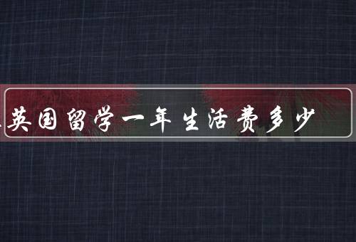 在英国留学一年生活费多少（学费、住宿费、饮食费）