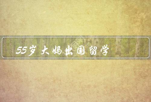 55岁大妈出国留学，勇敢的决定、艰辛的学习、丰富的收获