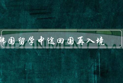 韩国留学中途回国再入境，签证要求、入境手续、注意事项