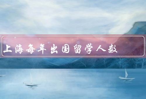 上海每年出国留学人数，上海人数持续增长／热门专业／后的归国发展