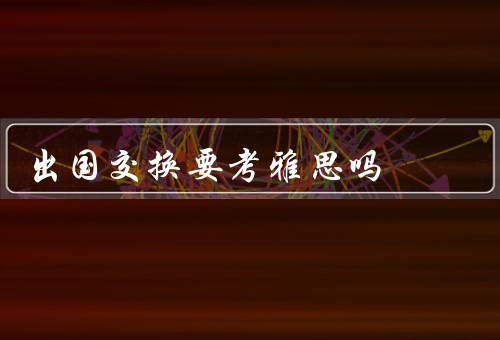 出国交换要考雅思吗，出国交换的目的、雅思对出国交换的意义