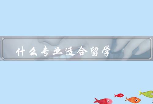 什么专业适合留学，医学、计算机科学、国际关系