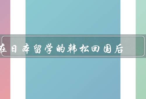 在日本留学的韩松回国后（挑战、收获、回国后感悟）