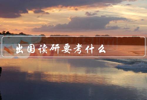 出国读研要考什么，申请材料、语言能力考试、个人背景和学术能力