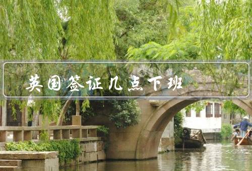 英国签证中心几点下班，工作时间／前的办理时间／后的注意事项
