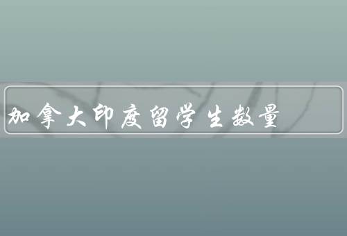 加拿大印度留学生数量（留学政策的吸引力／卓越的教育体系）