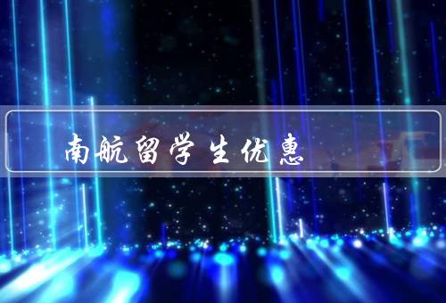 南航留学生优惠（南航留学生优惠政策、优惠政策的申请流程）