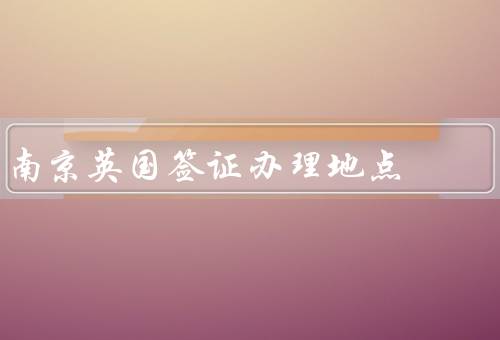 南京英国签证办理地点，南京英国签证地点／英国签证所需材料