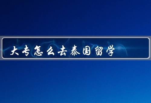 大专怎么去泰国留学，选择合适的学校、申请学生签证、准备行前事宜