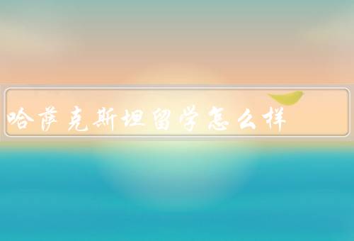 哈萨克斯坦留学怎么样，教育质量、留学费用、文化体验