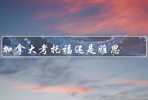 加拿大考托福还是雅思，难度／考试内容／用途