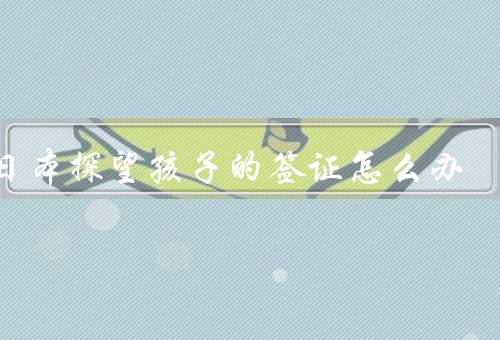 去日本探望孩子的签证怎么办，准备材料／填写申请表／递交申请