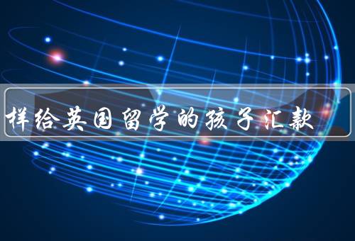 怎样给英国留学的孩子汇款，银行汇款、第三方支付平台、汇款机构