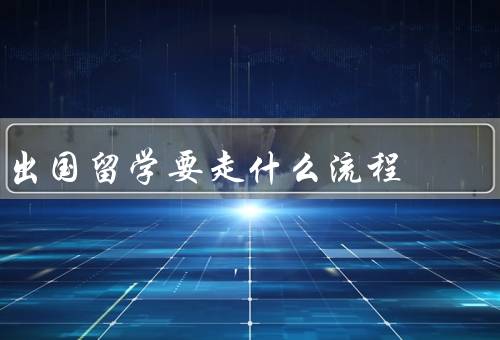 出国留学要走什么流程（选择留学目的地、签证手续、留学手续）