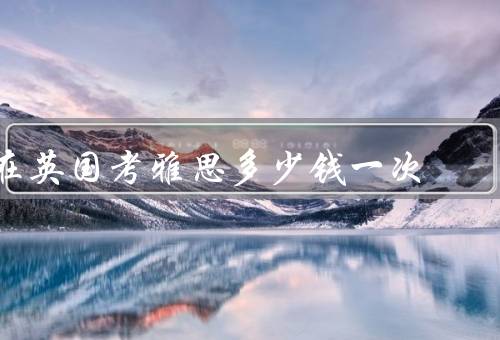 在英国考雅思多少钱一次（费用、地点、备考费用）