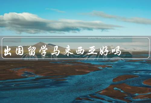 出国留学马来西亚好吗（教育质量／多元文化／生活成本）